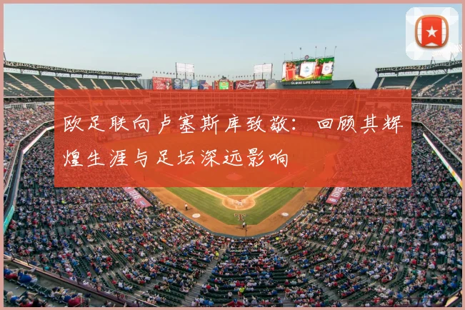欧足联向卢塞斯库致敬:回顾其辉煌生涯与足坛深远影响