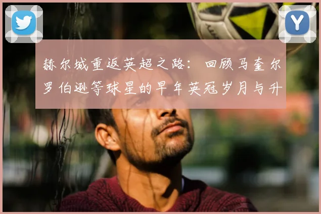 赫尔城重返英超之路:回顾马奎尔罗伯逊等球星的早年英冠岁月与升级历程