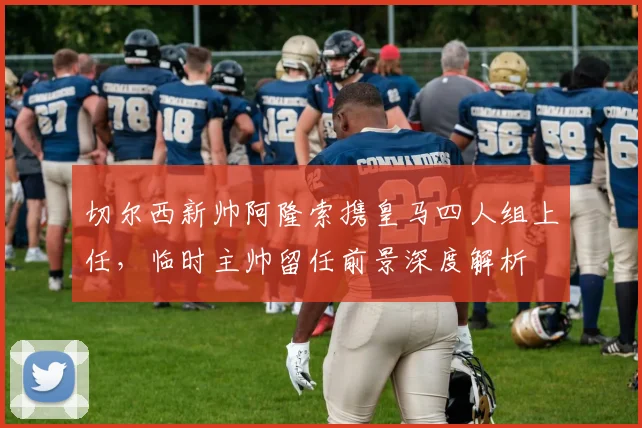 切尔西新帅阿隆索携皇马四人组上任，临时主帅留任前景深度解析