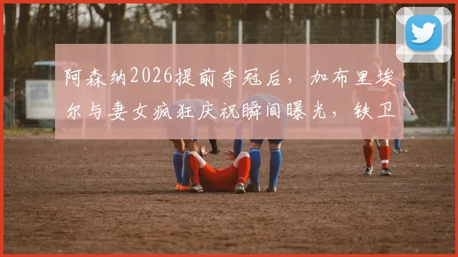 阿森纳2026提前夺冠后，加布里埃尔与妻女疯狂庆祝瞬间曝光，铁卫家庭生活与职业生涯一览