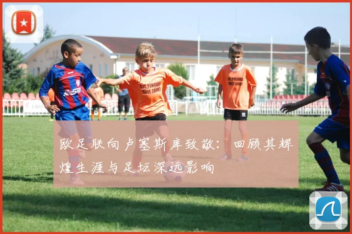 欧足联向卢塞斯库致敬：回顾其辉煌生涯与足坛深远影响