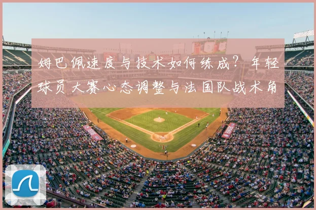 姆巴佩速度与技术如何练成?年轻球员大赛心态调整与法国队战术角色解析