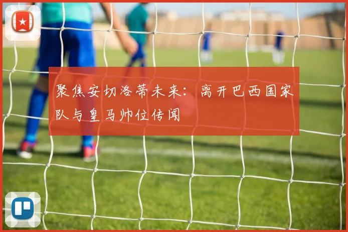 聚焦安切洛蒂未来：离开巴西国家队与皇马帅位传闻