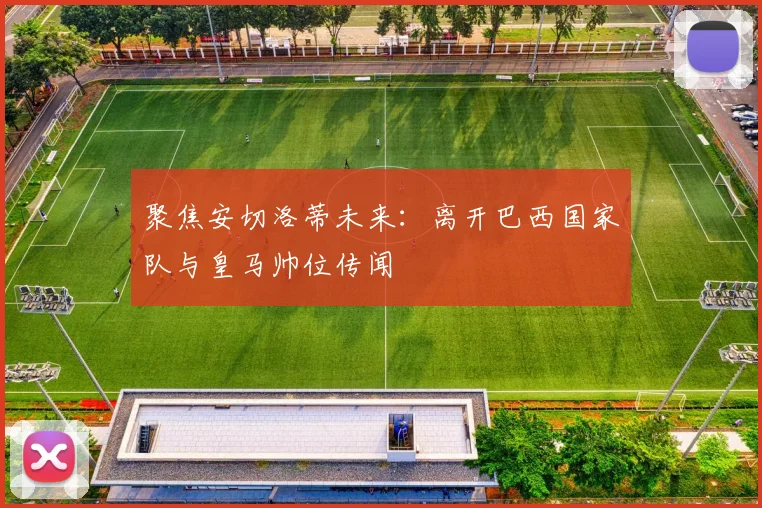 聚焦安切洛蒂未来：离开巴西国家队与皇马帅位传闻