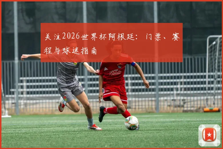 关注2026世界杯阿根廷：门票、赛程与球迷指南