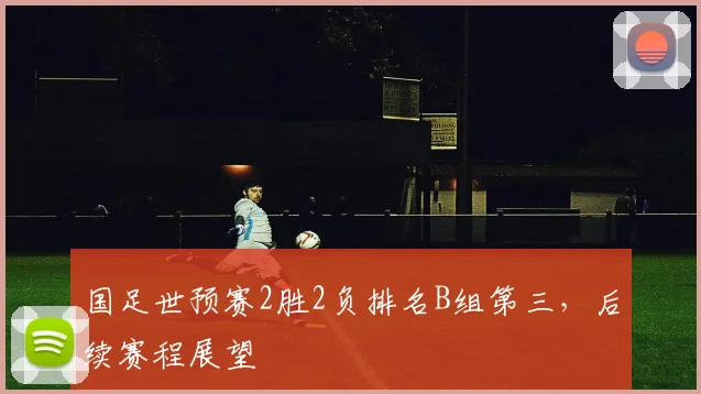 国足世预赛2胜2负排名B组第三，后续赛程展望