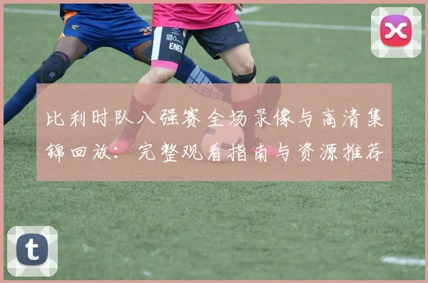 比利时队八强赛全场录像与高清集锦回放:完整观看指南与资源推荐